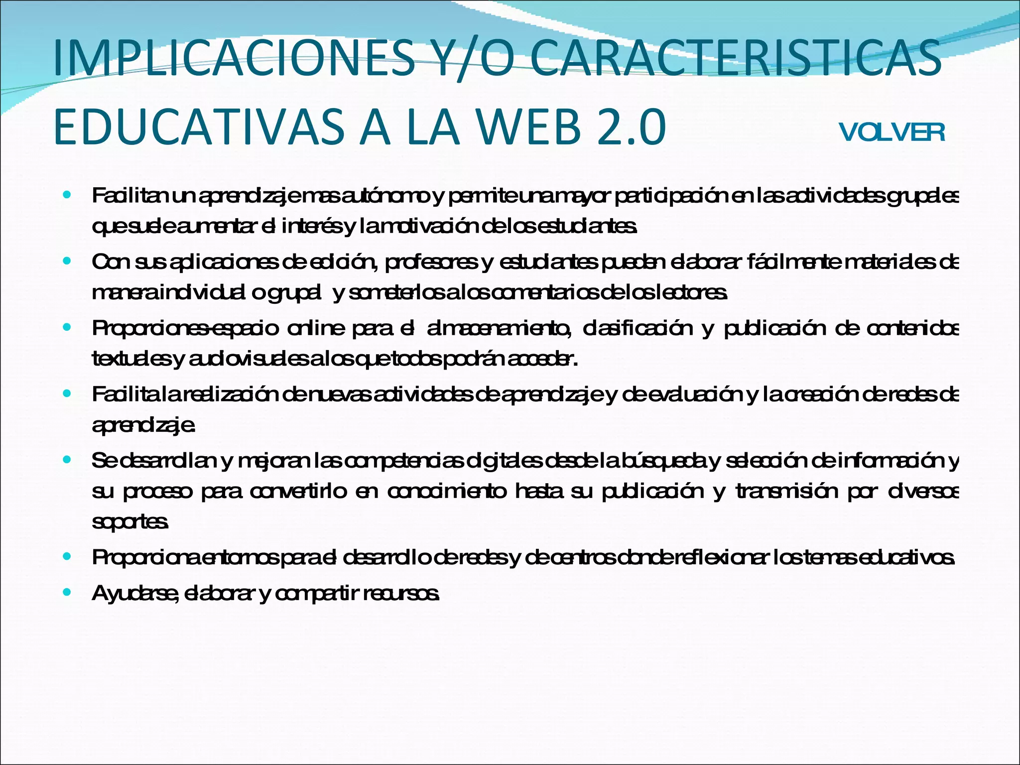 IMPLICACIONES Y/O CARACTERISTICAS EDUCATIVAS A LA WEB 2.0 Facilitan un aprendizaje mas autónomo y permite una mayor participación en las actividades grupales que suele aumentar el interés y la motivación de los estudiantes. Con sus aplicaciones de edición, profesores y estudiantes pueden elaborar fácilmente materiales de manera individual o grupal  y someterlos a los comentarios de los lectores. Proporciones-espacio online para el almacenamiento, clasificación y publicación de contenidos textuales y audiovisuales a los que todos podrán acceder. Facilita la realización de nuevas actividades de aprendizaje y de evaluación y la creación de redes de aprendizaje. Se desarrollan y mejoran las competencias digitales desde la búsqueda y selección de información y su proceso para convertirlo en conocimiento hasta su publicación y transmisión por diversos soportes. Proporciona entornos para el desarrollo de redes y de centros donde reflexionar los temas educativos. Ayudarse, elaborar y compartir recursos. VOLVER 