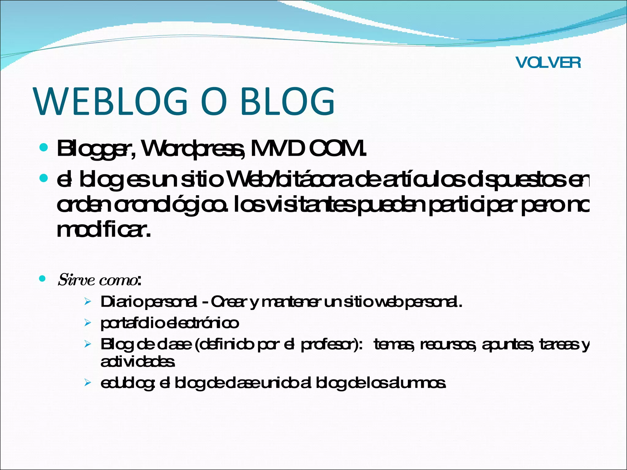 WEBLOG O BLOG Blogger, Wordpress, MVD COM. el blog es un sitio Web/bitácora de artículos dispuestos en orden cronológico. los visitantes pueden participar pero no modificar. Sirve como :  Diario personal - Crear y mantener un sitio web personal. portafolio electrónico Blog de clase (definido por el profesor):  temas, recursos, apuntes, tareas y actividades. edublog: el blog de clase unido al blog de los alumnos. VOLVER 