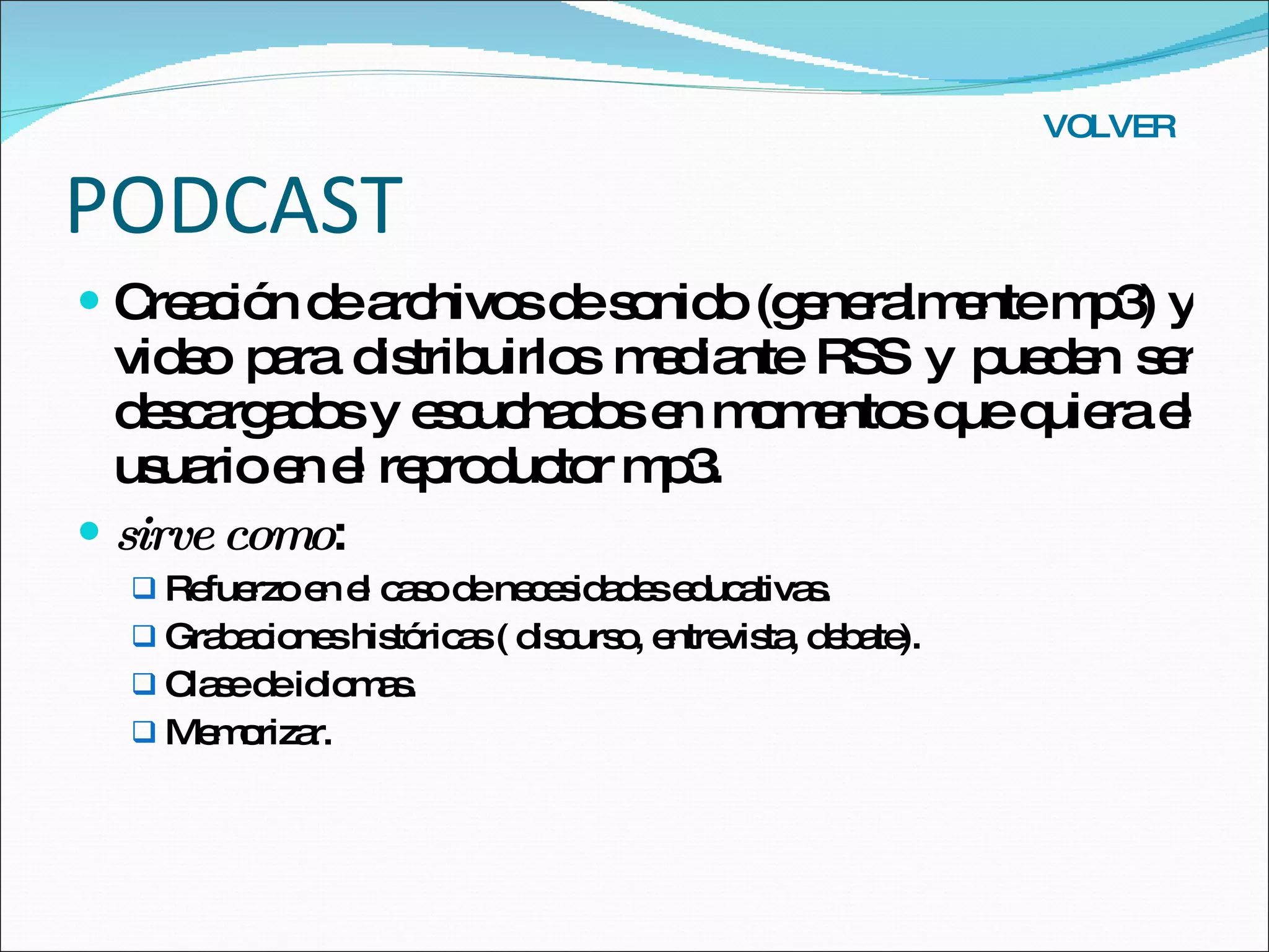 PODCAST Creación de archivos de sonido (generalmente mp3) y video para distribuirlos mediante RSS y pueden ser descargados y escuchados en momentos que quiera el usuario en el reproductor mp3. sirve como :  Refuerzo en el caso de necesidades educativas. Grabaciones históricas ( discurso, entrevista, debate). Clase de idiomas. Memorizar. VOLVER 