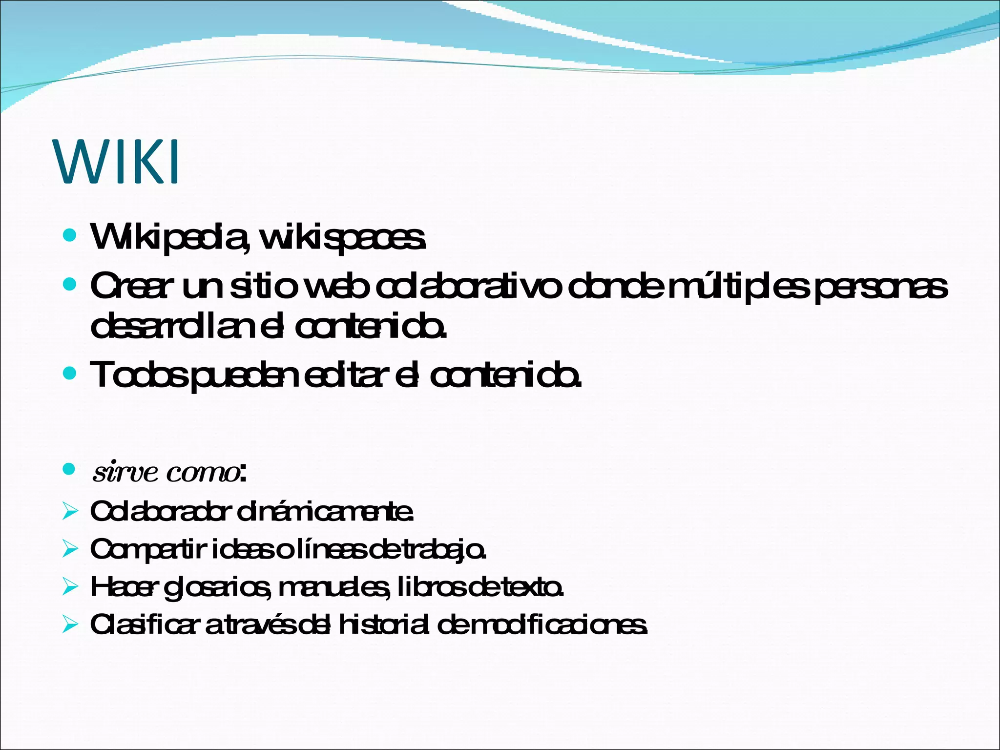 WIKI Wikipedia, wikispaces. Crear un sitio web colaborativo donde múltiples personas desarrollan el contenido. Todos pueden editar el contenido. sirve como :  Colaborador dinámicamente. Compartir ideas o líneas de trabajo. Hacer glosarios, manuales, libros de texto. Clasificar a través del historial de modificaciones. 
