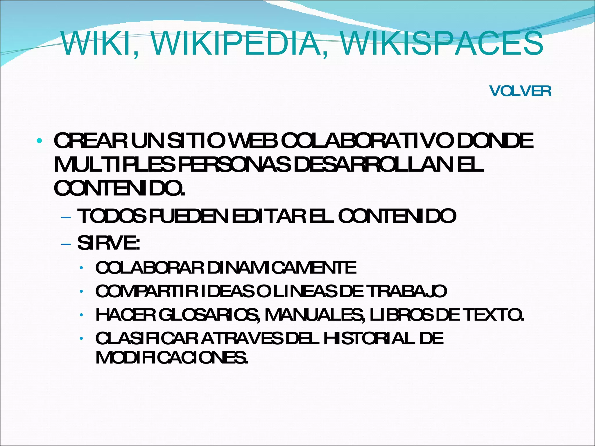 CREAR UN SITIO WEB COLABORATIVO DONDE MULTIPLES PERSONAS DESARROLLAN EL CONTENIDO.  TODOS PUEDEN EDITAR EL CONTENIDO SIRVE: COLABORAR DINAMICAMENTE COMPARTIR IDEAS O LINEAS DE TRABAJO HACER GLOSARIOS, MANUALES, LIBROS DE TEXTO. CLASIFICAR ATRAVES DEL HISTORIAL DE MODIFICACIONES.  VOLVER WIKI, WIKIPEDIA, WIKISPACES 