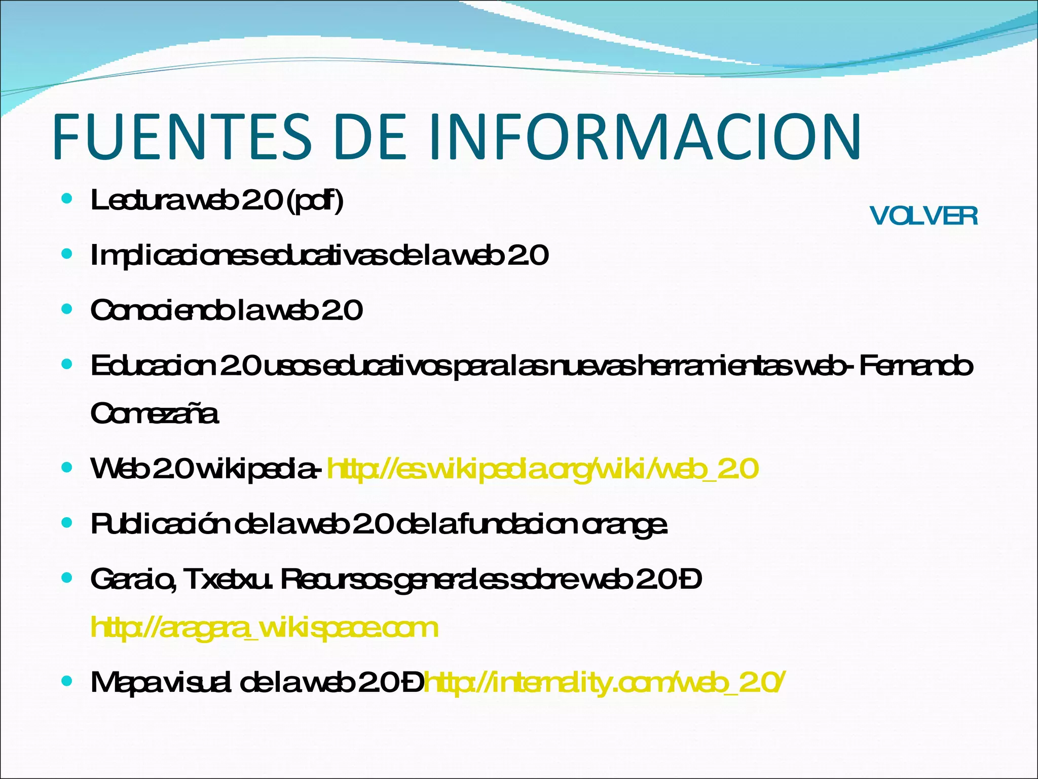 FUENTES DE INFORMACION Lectura web 2.0 (pdf) Implicaciones educativas de la web 2.0 Conociendo la web 2.0 Educacion 2.0 usos educativos para las nuevas herramientas web- Fernando Comezaña Web 2.0 wikipedia-  http://es.wikipedia.org/wiki/web_2.0 Publicación de la web 2.0 de la fundacion orange. Garaio, Txetxu. Recursos generales sobre web 2.0 –  http://aragara_wikispace.com Mapa visual de la web 2.0 –  http://internality.com/web_2.0/ VOLVER 