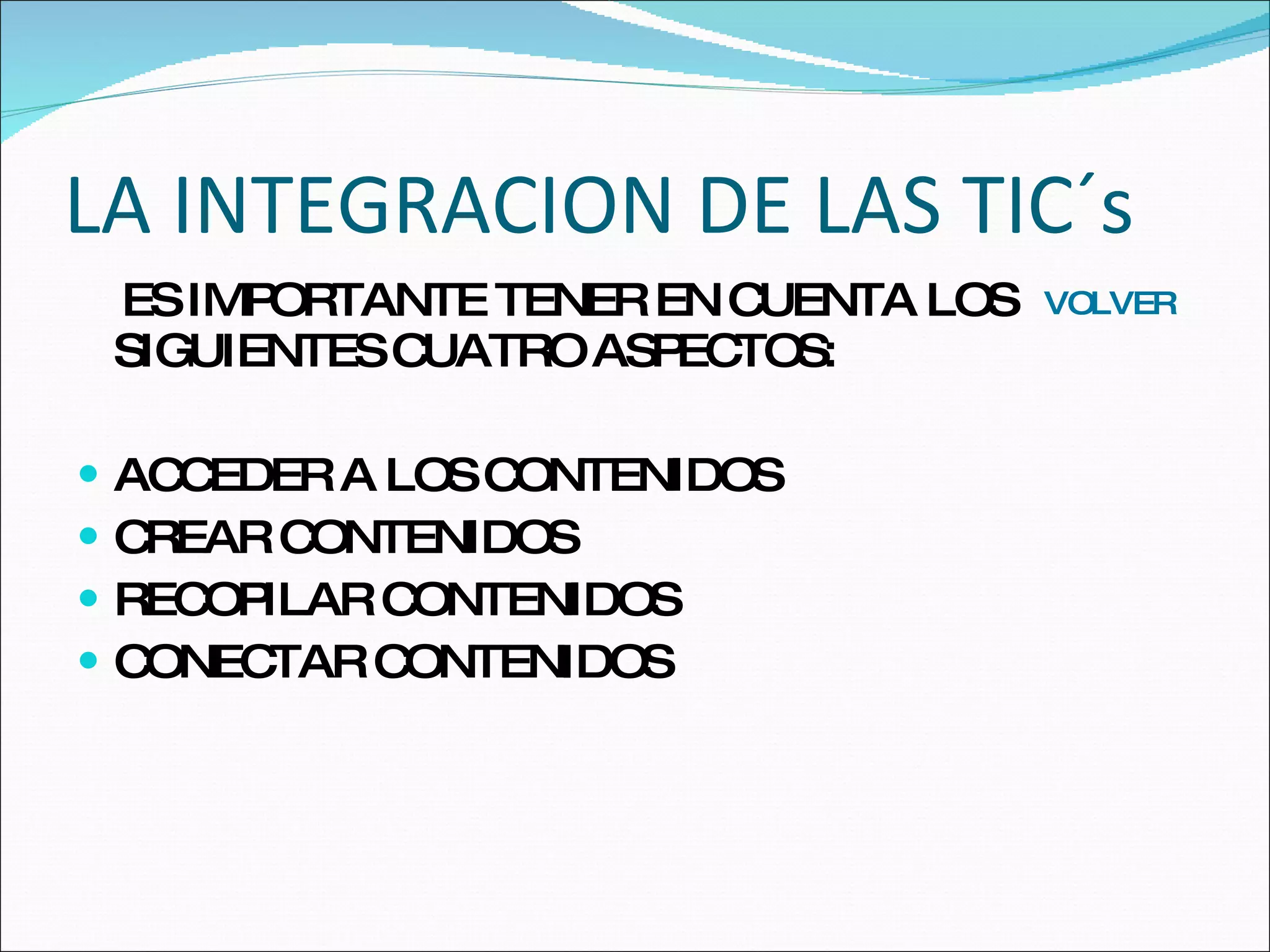 LA INTEGRACION DE LAS TIC´s ES IMPORTANTE TENER EN CUENTA LOS SIGUIENTES CUATRO ASPECTOS: ACCEDER A LOS CONTENIDOS CREAR CONTENIDOS RECOPILAR CONTENIDOS CONECTAR CONTENIDOS VOLVER 
