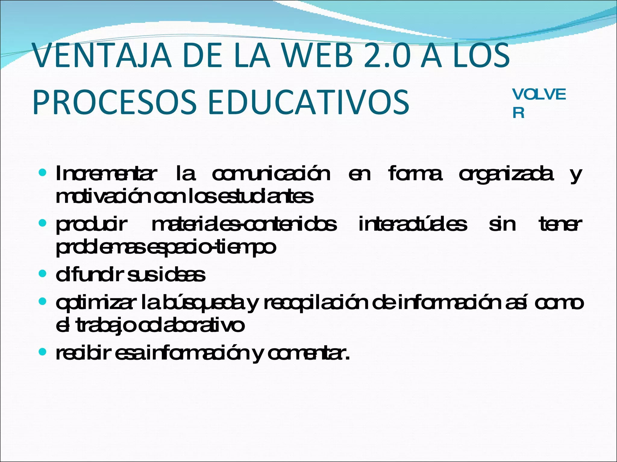 VENTAJA DE LA WEB 2.0 A LOS PROCESOS EDUCATIVOS Incrementar la comunicación en forma organizada y motivación con los estudiantes producir materiales-contenidos interactúales sin tener problemas espacio-tiempo difundir sus ideas optimizar la búsqueda y recopilación de información así como el trabajo colaborativo recibir esa información y comentar. VOLVER 