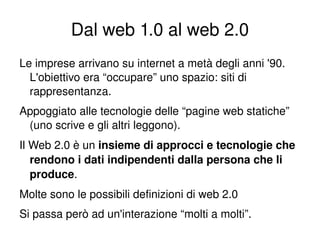Dal web 1.0 al web 2.0
    Le imprese arrivano su internet a metà degli anni '90. 
      L'obiettivo era “occupare” uno spazio: siti di 
      rappresentanza.
    Appoggiato alle tecnologie delle “pagine web statiche” 
     (uno scrive e gli altri leggono).
    Il Web 2.0 è un insieme di approcci e tecnologie che 
       rendono i dati indipendenti dalla persona che li 
       produce.
    Molte sono le possibili definizioni di web 2.0
    Si passa però ad un'interazione “molti a molti”.
                                  
 