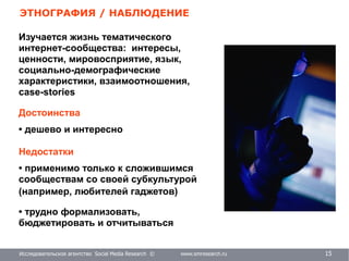 Исследовательское агентство Social Media Research © www.smresearch.ru 14
ЭТНОГРАФИЯ / НАБЛЮДЕНИЕ
Исследовательское агентство Social Media Research © www.smresearch.ru 15
Достоинства
• дешево и интересно
Недостатки
• применимо только к сложившимся
сообществам со своей субкультурой
(например, любителей гаджетов)
• трудно формализовать,
бюджетировать и отчитываться
Изучается жизнь тематического
интернет-сообщества: интересы,
ценности, мировосприятие, язык,
социально-демографические
характеристики, взаимоотношения,
case-stories
 