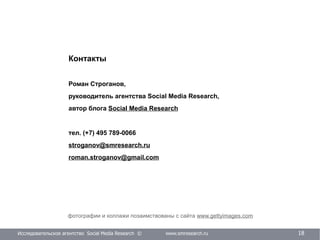 Исследовательское агентство Social Media Research © www.smresearch.ru 18
фотографии и коллажи позаимствованы с сайта www.gettyimages.com
Контакты
Роман Строганов,
руководитель агентства Social Media Research,
автор блога Social Media Research
тел. (+7) 495 789-0066
stroganov@smresearch.ru
roman.stroganov@gmail.com
 