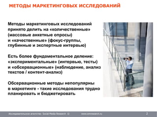 Исследовательское агентство Social Media Research © www.smresearch.ru 2
МЕТОДЫ МАРКЕТИНГОВЫХ ИССЛЕДОВАНИЙ
Методы маркетинговых исследований
принято делить на «количественные»
(массовые анкетные опросы)
и «качественные» (фокус-группы,
глубинные и экспертные интервью)
Есть более фундаментальное деление:
«экспериментальные» (интервью, тесты)
и «обсервационные» (наблюдение, анализ
текстов / контент-анализ)
Обсервационные методы непопулярны
в маркетинге - такие исследования трудно
планировать и бюджетировать
 