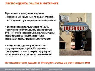 Исследовательское агентство Social Media Research © www.smresearch.ru 4
РЕСПОНДЕНТЫ УШЛИ В ИНТЕРНЕТ
В развитых западных странах
и некоторых крупных городах России
почти достигнут «предел насыщения»:
• Интернетом пользуются 70-80%
населения (остальным, как правило,
это не нужно: пожилым, малоимущим,
малообразованным, занятым
малоквалифицированным трудом)
• социально-демографическая
структура аудитории Интернета
примерно соответствует структуре
экономически активного населения
Исследователи уходят в Интернет вслед за респондентами
 