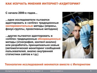 Исследовательское агентство Social Media Research © www.smresearch.ru 5
КАК ИЗУЧАТЬ МНЕНИЯ ИНТЕРНЕТ-АУДИТОРИИ?
С начала 2000-х годов...
...одни исследователи пытаются
адаптировать в «online» традиционные
экспериментальные методы (опросы,
фокус-группы, проективные методики)
...другие пытаются адаптировать в
«online» традиционные обсервационные
методы (этнография, контент-анализ)
или разработать принципиально новые
(автоматический мониторинг сообщений
пользователей, анализ внутренней
статистики сайтов и т.д.)
Технологии исследований меняются вместе с Интернетом
 