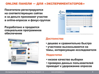 Исследовательское агентство Social Media Research © www.smresearch.ru 6
ONLINE ПАНЕЛИ — ДЛЯ «ЭКСПЕРИМЕНТАТОРОВ»
Посетители регистрируются
на соответствующих сайтах
и за деньги принимают участие
в online-опросах и фокус-группах
Разработано и продается
специальное программное
обеспечение
Недостатки
• низкое качество выборки
• проверка данных пользователей
приводит к удорожанию опросов
Достоинства
• дешево и сравнительно быстро
• участники высказываются на
темы, интересующие исследователя
 