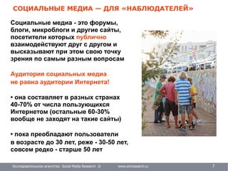 Исследовательское агентство Social Media Research © www.smresearch.ru 7
СОЦИАЛЬНЫЕ МЕДИА — ДЛЯ «НАБЛЮДАТЕЛЕЙ»
Социальные медиа - это форумы,
блоги, микроблоги и другие сайты,
посетители которых публично
взаимодействуют друг с другом и
высказывают при этом свою точку
зрения по самым разным вопросам
Аудитория социальных медиа
не равна аудитории Интернета!
• она составляет в разных странах
40-70% от числа пользующихся
Интернетом (остальные 60-30%
вообще не заходят на такие сайты)
• пока преобладают пользователи
в возрасте до 30 лет, реже - 30-50 лет,
совсем редко - старше 50 лет
 
