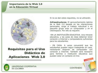 Requisitos para el Uso Didáctico de Aplicaciones  Web 2.0 Si no se dan estos requisitos, no se utilizarán. Infraestructuras.  El aprovechamiento óptimo de la Web 2.0 basada en las interacciones personales, exige el trabajo individual o en pequeño grupo ante un computador y en el ciberespacio. Por ello se requiere:  EN LA INSTITUCIÓN EDUCATIVA. Una intranet educativa, y las aulas de clase deberían tener conexión a Internet y computadores suficientes para los estudiantes. EN CASA. A veces convendrá que los estudiantes puedan seguir trabajando en casa, necesitarán disponer de computador con conexión a Internet. También será necesario para familias e institución educativa que puedan estar en contacto on-line.  Importancia de la Web 2.0 en la Educación Virtual 