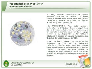 Por ello, deberían intensificarse las ayudas estatales para que las familias con menos recursos puedan adquirir un computador para su casa y sería deseable que hubiera una conexión a Internet gratuita para todos. EL PROFESORADO. Para poder preparar materiales y actividades y hacer el seguimiento de los trabajos virtuales de los estudiantes, el profesorado necesitará tener un buen equipo siempre a su disposición en la institución educativa y también en su casa (se sugiere que disponga de un computador portátil).  LA CIUDAD. Conviene que los municipios dispongan de una red de mediatecas (bibliotecas, centros cívicos, zonas wifi...) donde todos los ciudadanos puedan acceder a Internet cuando lo necesiten. De esta manera, se compensa un poco la brecha digital que sufren quienes no disponen de conexión a Internet en su casa. Importancia de la Web 2.0 en la Educación Virtual 