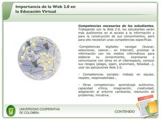 Competencias necesarias de los estudiantes.  Trabajando con la Web 2.0, los estudiantes serán más autónomos en el acceso a la información y para la construcción de sus conocimientos, pero para ello necesitan unas competencias específicas:  Competencias digitales: navegar (buscar, seleccionar, valorar... en Internet), procesar la información con los medios informáticos para elaborar su conocimiento, expresarse y comunicarse con otros en el ciberespacio, conocer sus riesgos (plagio, spam, anonimato, falsedad...), usar las aplicaciones Web 2.0. Competencias sociales: trabajo en equipo, respeto, responsabilidad... Otras competencias: aprendizaje autónomo, capacidad crítica, imaginación, creatividad, adaptación al entorno cambiante, resolución de problemas, iniciativa… Importancia de la Web 2.0 en la Educación Virtual 
