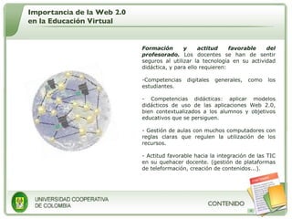 Formación y actitud favorable del profesorado.  Los docentes se han de sentir seguros al utilizar la tecnología en su actividad didáctica, y para ello requieren:  Competencias digitales generales, como los estudiantes.  Competencias didácticas: aplicar modelos didácticos de uso de las aplicaciones Web 2.0, bien contextualizados a los alumnos y objetivos educativos que se persiguen. Gestión de aulas con muchos computadores con reglas claras que regulen la utilización de los recursos. Actitud favorable hacia la integración de las TIC en su quehacer docente. (gestión de plataformas de teleformación, creación de contenidos...). Importancia de la Web 2.0 en la Educación Virtual 