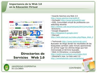 Directorios de Servicios  Web 2.0 Awards Seomoz.org Web 2.0  http://www.seomoz.org/web2.0   Go2web2  http://www.go2web20.net/   DIM, Comunidad virtual de profesores con web/blog docente  http://dewey.uab.es/pmarques/dim/comunita.htm  Directorio.  Google blogsearch  http://blogsearch.google.com/   Starup2  http://wiki.startup2.eu/index.php/Mapa_Web_2.0   Technorati  http://www.technorati.com/  Buscador de blogs donde los resultados de las búsquedas cambian cada minuto apareciendo en primer lugar los últimos blogs que han mencionado el término buscado.  Web 2.0 Directory: e-consultant  http://web2.econsultant.com/index.html   Wwwhat's new. La lista web 2.0  http://wwwhatsnew.com/recopilacion Importancia de la Web 2.0 en la Educación Virtual 