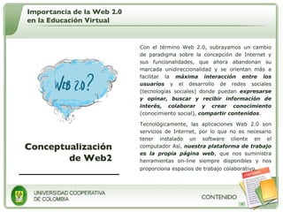 Conceptualización de Web2 Con el término Web 2.0, subrayamos un cambio de paradigma sobre la concepción de Internet y sus funcionalidades, que ahora abandonan su marcada unidireccionalidad y se orientan más a facilitar la  máxima interacción entre los usuarios  y el desarrollo de redes sociales (tecnologías sociales) donde puedan  expresarse y opinar, buscar y recibir información de interés, colaborar y crear conocimiento  (conocimiento social),  compartir contenidos . Tecnológicamente, las aplicaciones Web 2.0 son servicios de Internet, por lo que no es necesario tener instalado un software cliente en el computador Así,  nuestra plataforma de trabajo es la propia página web , que nos suministra herramientas on-line siempre disponibles y nos proporciona espacios de trabajo colaborativo .  Importancia de la Web 2.0 en la Educación Virtual 