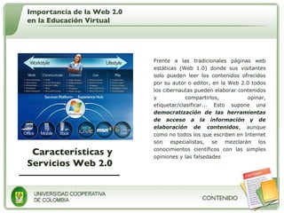 Características y Servicios Web 2.0 Frente a las tradicionales páginas web estáticas (Web 1.0) donde sus visitantes solo pueden leer los contenidos ofrecidos por su autor o editor, en la Web 2.0 todos los cibernautas pueden elaborar contenidos y compartirlos, opinar, etiquetar/clasificar... Esto supone una  democratización de las herramientas de acceso a la información y de elaboración de contenidos , aunque como no todos los que escriben en Internet son especialistas, se mezclarán los conocimientos científicos con las simples opiniones y las falsedades Importancia de la Web 2.0 en la Educación Virtual 