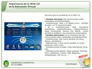 Servicios que se consideran en la Web 2.0 Canales síncronos  (los comunicantes están conectados simultáneamente).  - Unidireccional: radio y TV digital  (como  también la radio y la TV convencionales).   - Bi o multidireccional: chat, mensajería instantánea, audioconferencia, videoconferencia, Skipe (multicanal), Second Life, BSCW…  (cómo también el teléfono y los encuentros presenciales). Canales asíncronos  (no es necesario que los comunicantes estén conectados simultáneamente).  Unidireccional: web  (como también los libros, discos y periódicos).   Bidireccional: e-mail  (como también el correo postal por carta y fax).   - Multidireccional limitada: listas telemáticas, foros, wiki.  - Multidireccional abierta: blogs, podcast, YouTube, Flickr, SlideShare, Twitter, RSS, Bloglines, GoogleReader, Del.icio.us ... Importancia de la Web 2.0 en la Educación Virtual 