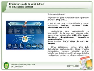 Podemos distinguir:  Aplicaciones para expresarse/crear y publicar/difundir:  blog, wiki...   Aplicaciones para publicar/difundir y buscar información:  podcast, YouTube, Flickr, SlideShare, Del.icio.us ...  Aplicaciones para buscar/acceder a información de la que nos interesa estar siempre bien actualizados:  RSS, XML, Atom, Bloglines, GoogleReader, buscadores especializados ...  Redes sociales:  BSCW, Ning, Second Life, Twitter ...  Otras aplicaciones on-line Web 2.0: Calendarios, geolocalización, libros virtuales compartidos, noticias, ofimática on-line, plataformas de teleformación, pizarras digitales colaborativas on-line, portal personalizado...  Importancia de la Web 2.0 en la Educación Virtual 