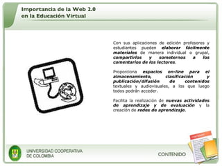 Con sus aplicaciones de edición profesores y estudiantes pueden  elaborar fácilmente materiales  de manera individual o grupal,  compartirlos y someternos a los comentarios de los lectores .  Proporciona  espacios on-line para el almacenamiento, clasificación y publicación/difusión de contenidos  textuales y audiovisuales, a los que luego todos podrán acceder.  Facilita la realización de  nuevas actividades de aprendizaje y de evaluación  y la creación de  redes de aprendizaje .  Importancia de la Web 2.0 en la Educación Virtual 