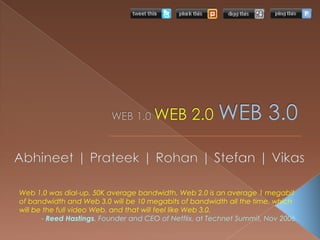 WEB 1.0 WEB 2.0WEB 3.0 Abhineet | Prateek | Rohan | Stefan | Vikas  Web 1.0 was dial-up, 50K average bandwidth, Web 2.0 is an average 1 megabit of bandwidth and Web 3.0 will be 10 megabits of bandwidth all the time, which will be the full video Web, and that will feel like Web 3.0. - Reed Hastings, Founder and CEO of Netflix, at Technet Summit, Nov 2006 