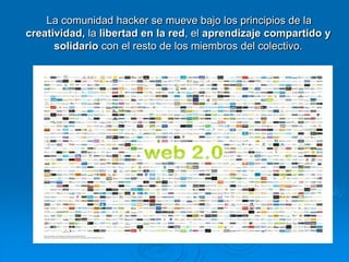      La comunidad hacker se mueve bajo los principios de la creatividad, la libertad en la red, el aprendizaje compartido y solidario con el resto de los miembros del colectivo.