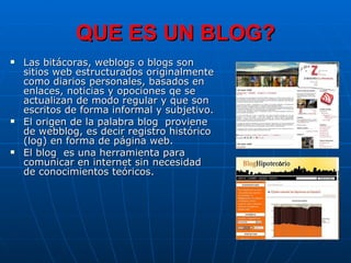 QUE ES UN BLOG? Las bitácoras, weblogs o blogs son sitios web estructurados originalmente como diarios personales, basados en enlaces, noticias y opociones qe se actualizan de modo regular y que son escritos de forma informal y subjetivo. El origen de la palabra blog  proviene de webblog, es decir registro histórico (log) en forma de página web.  El blog  es una herramienta para comunicar en internet sin necesidad de conocimientos teóricos. 