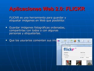 Aplicaciones Web 2.0: FLICKR FLICKR es una herramienta para guardar y etiquetar imágenes en Web que posibilita: Guardar imágenes fotográficas ordenadas, compartirlas con todos o con algunas personas y etiqueterlas. Que los usurarios comenten sus imágnes 