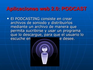 Aplicaciones web 2.0: PODCAST El PODCASTING consiste en crear archivos de soniodo y distribuirlos mediante un archivo de manera que permita sucribirse y usar un programa que lo descargue, para que el usuario lo escuche en el momento que desee. 