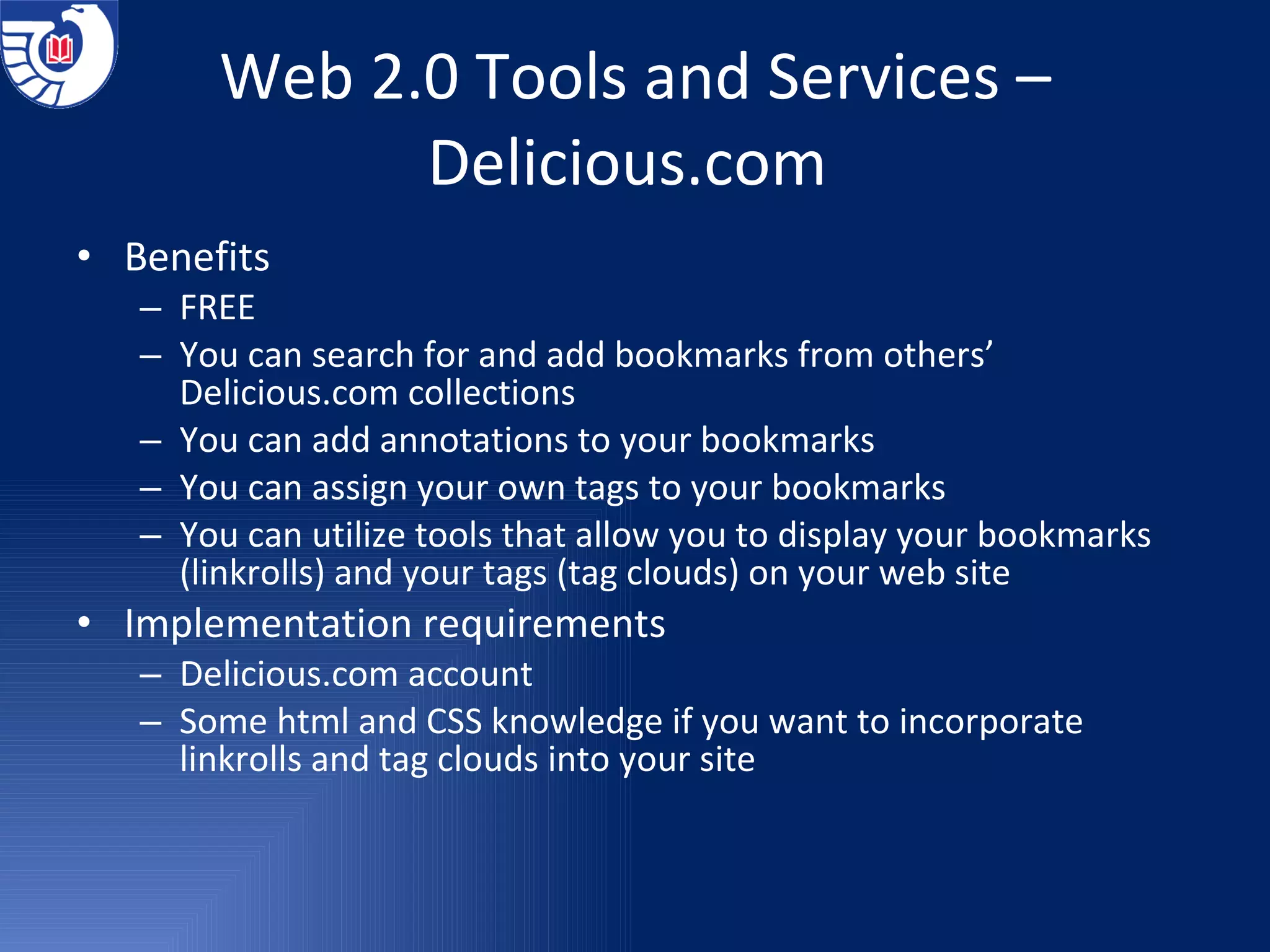 Web 2.0 Tools and Services –Delicious.com  Benefits  FREE You can search for and add bookmarks from others’ Delicious.com collections You can add annotations to your bookmarks You can assign your own tags to your bookmarks You can utilize tools that allow you to display your bookmarks (linkrolls) and your tags (tag clouds) on your web site Implementation requirements Delicious.com account Some html and CSS knowledge if you want to incorporate linkrolls and tag clouds into your site 