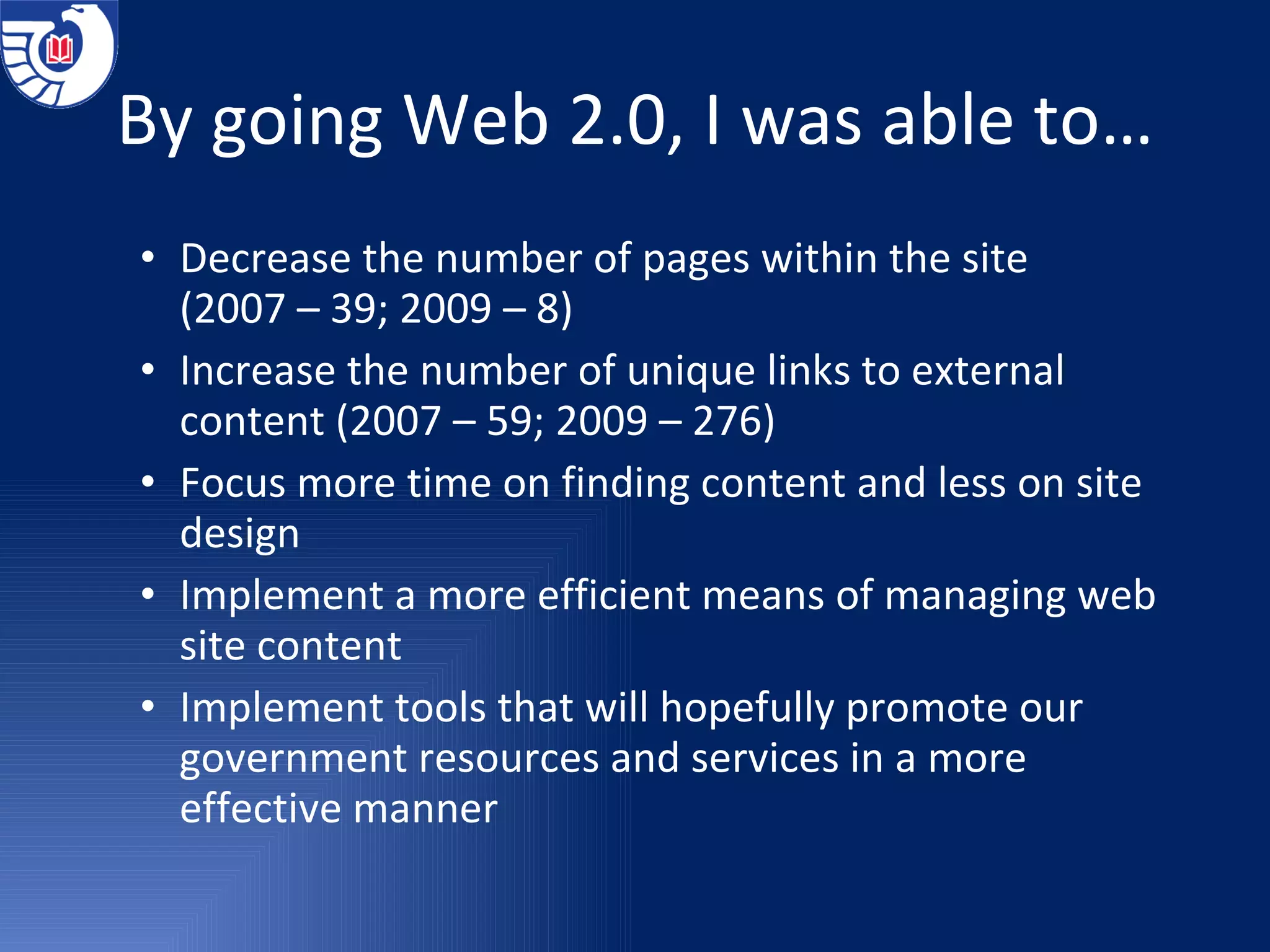 By going Web 2.0, I was able to… Decrease the number of pages within the site  (2007 – 39; 2009 – 8) Increase the number of unique links to external content (2007 – 59; 2009 – 276) Focus more time on finding content and less on site design Implement a more efficient means of managing web site content Implement tools that will hopefully promote our government resources and services in a more effective manner 