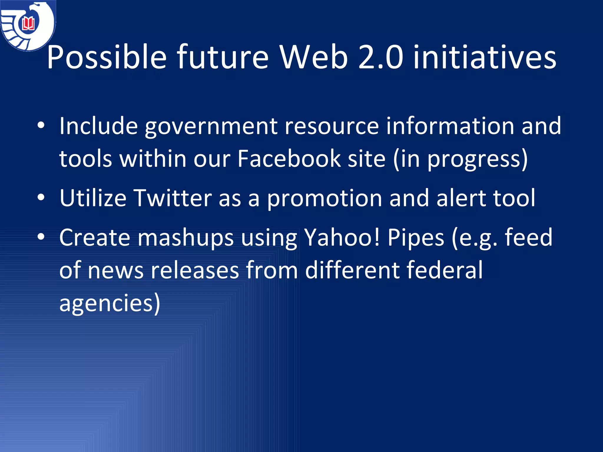Possible future Web 2.0 initiatives Include government resource information and tools within our Facebook site (in progress) Utilize Twitter as a promotion and alert tool Create mashups using Yahoo! Pipes (e.g. feed of news releases from different federal agencies) 