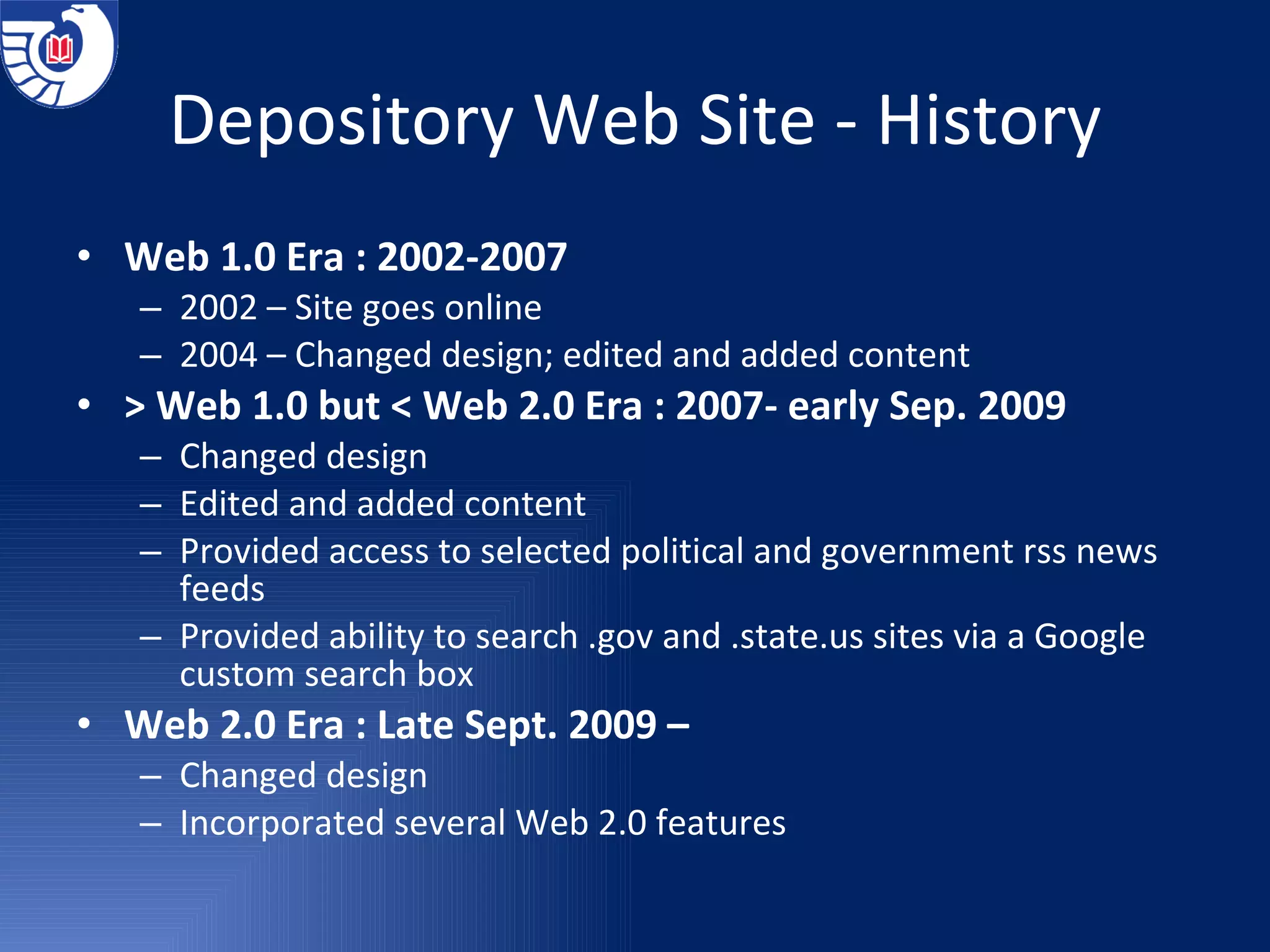 Depository Web Site - History Web 1.0 Era : 2002-2007 2002 – Site goes online 2004 – Changed design; edited and added content > Web 1.0 but < Web 2.0 Era : 2007- early Sep. 2009 Changed design Edited and added content Provided access to selected political and government rss news feeds Provided ability to search .gov and .state.us sites via a Google custom search box Web 2.0 Era : Late Sept. 2009 –  Changed design Incorporated several Web 2.0 features 