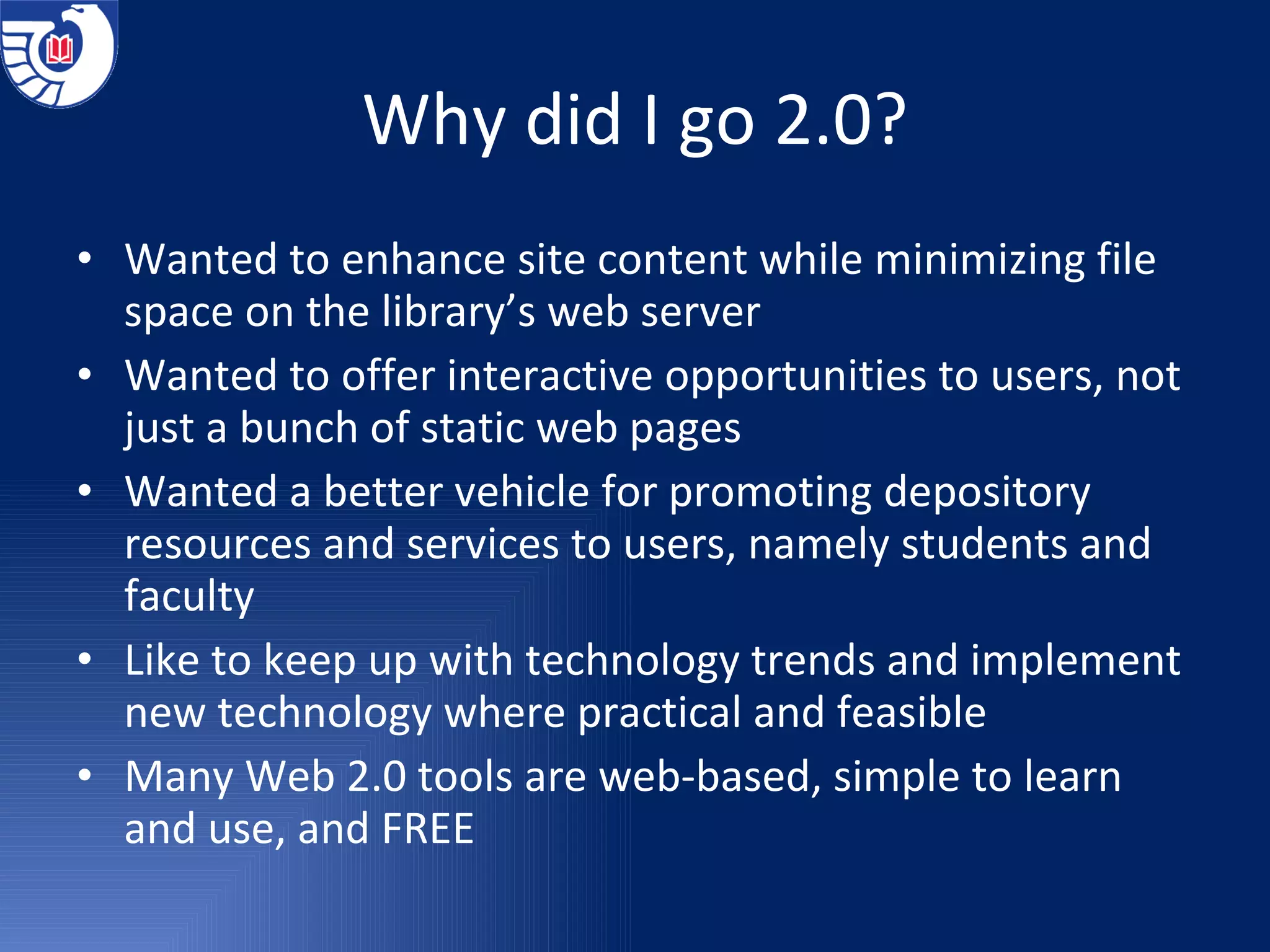 Why did I go 2.0? Wanted to enhance site content while minimizing file space on the library’s web server Wanted to offer interactive opportunities to users, not just a bunch of static web pages Wanted a better vehicle for promoting depository resources and services to users, namely students and faculty Like to keep up with technology trends and implement new technology where practical and feasible Many Web 2.0 tools are web-based, simple to learn and use, and FREE 