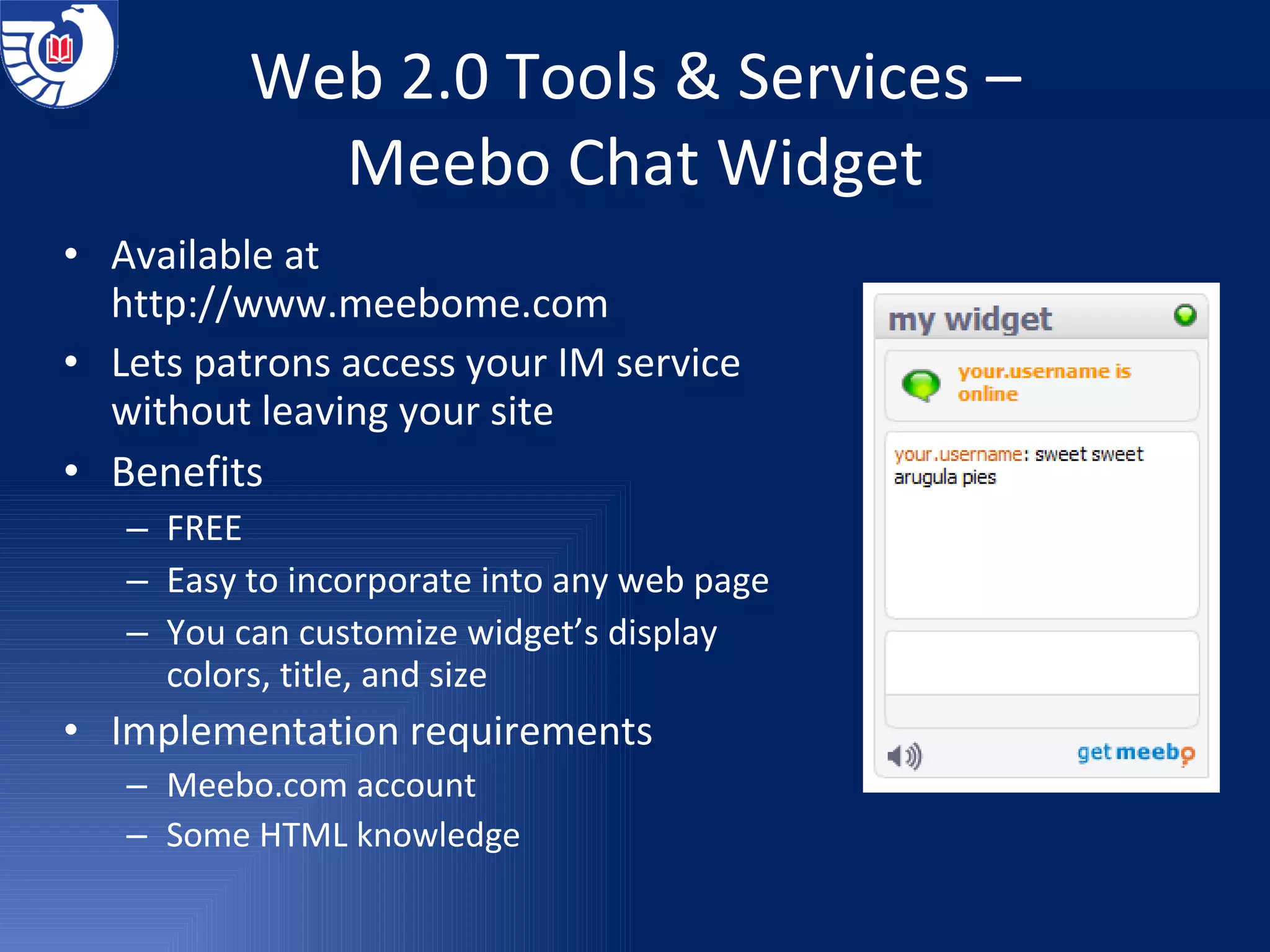 Web 2.0 Tools & Services – Meebo Chat Widget Available at  http://www.meebome.com Lets patrons access your IM service without leaving your site Benefits FREE Easy to incorporate into any web page You can customize widget’s display colors, title, and size Implementation requirements Meebo.com account Some HTML knowledge 
