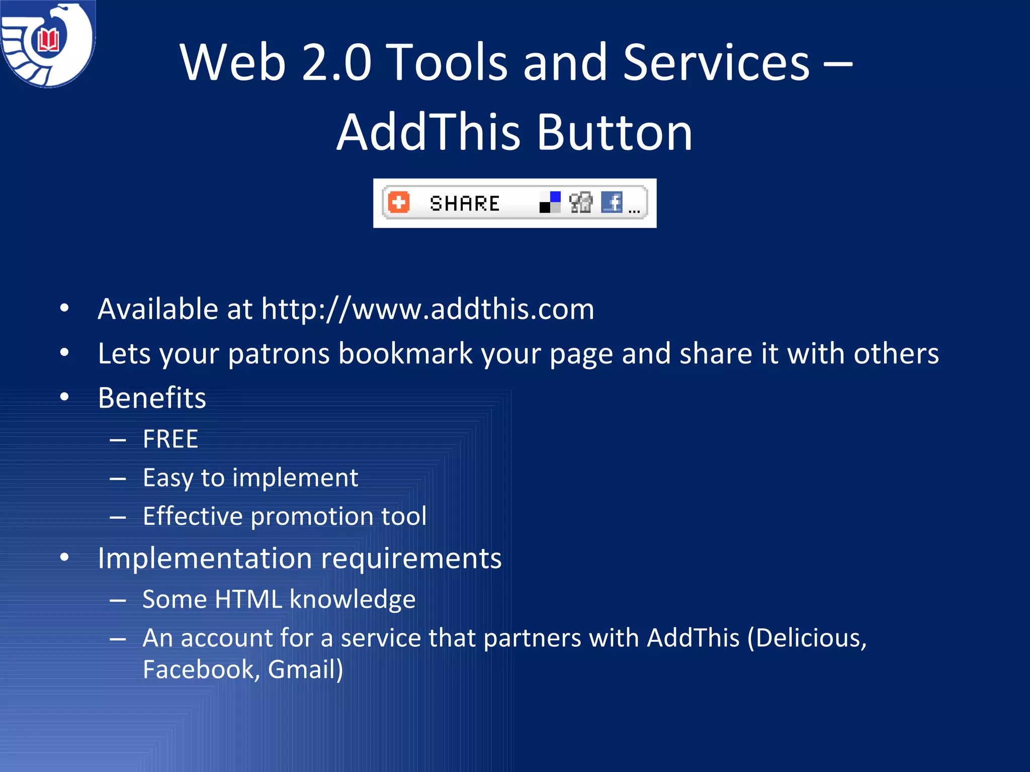 Web 2.0 Tools and Services – AddThis Button Available at  http://www.addthis.com Lets your patrons bookmark your page and share it with others Benefits FREE Easy to implement Effective promotion tool Implementation requirements  Some HTML knowledge An account for a service that partners with AddThis (Delicious, Facebook, Gmail) 