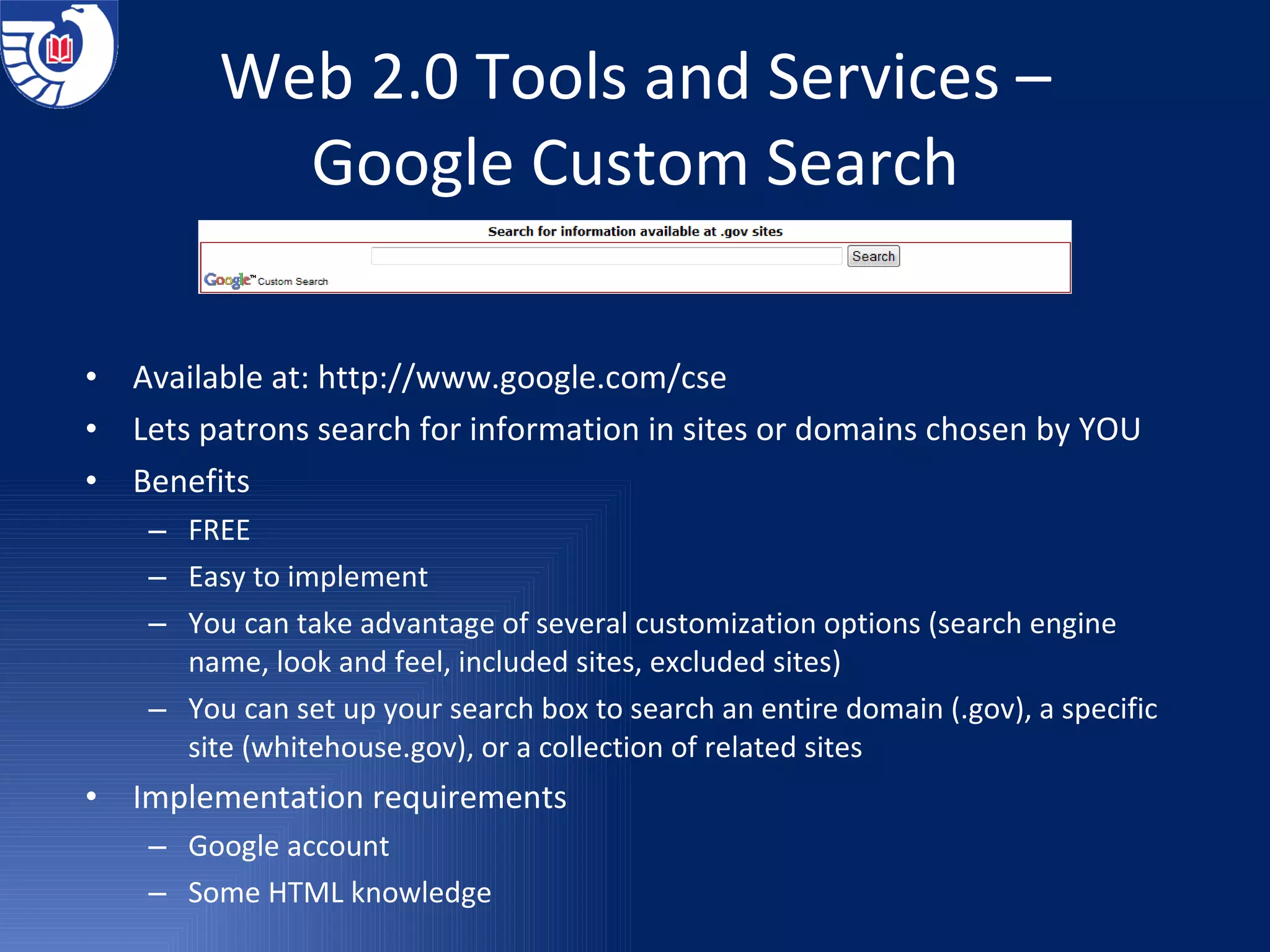 Web 2.0 Tools and Services – Google Custom Search Available at:  http://www.google.com/cse Lets patrons search for information in sites or domains chosen by YOU Benefits  FREE Easy to implement You can take advantage of several customization options (search engine name, look and feel, included sites, excluded sites) You can set up your search box to search an entire domain (.gov), a specific site (whitehouse.gov), or a collection of related sites Implementation requirements Google account Some HTML knowledge 
