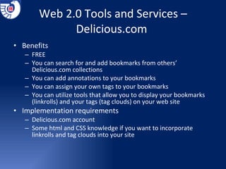 Web 2.0 Tools and Services –Delicious.com  Benefits  FREE You can search for and add bookmarks from others’ Delicious.com collections You can add annotations to your bookmarks You can assign your own tags to your bookmarks You can utilize tools that allow you to display your bookmarks (linkrolls) and your tags (tag clouds) on your web site Implementation requirements Delicious.com account Some html and CSS knowledge if you want to incorporate linkrolls and tag clouds into your site 