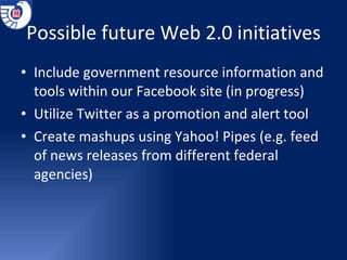 Possible future Web 2.0 initiatives Include government resource information and tools within our Facebook site (in progress) Utilize Twitter as a promotion and alert tool Create mashups using Yahoo! Pipes (e.g. feed of news releases from different federal agencies) 