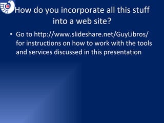 How do you incorporate all this stuff into a web site? Go to  http://www.slideshare.net/GuyLibros/  for instructions on how to work with the tools and services discussed in this presentation 