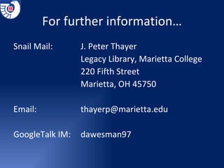 For further information… Snail Mail:   J. Peter Thayer Legacy Library, Marietta College 220 Fifth Street Marietta, OH 45750 Email:   [email_address] GoogleTalk IM: dawesman97 