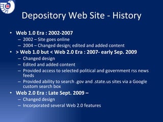 Depository Web Site - History Web 1.0 Era : 2002-2007 2002 – Site goes online 2004 – Changed design; edited and added content > Web 1.0 but < Web 2.0 Era : 2007- early Sep. 2009 Changed design Edited and added content Provided access to selected political and government rss news feeds Provided ability to search .gov and .state.us sites via a Google custom search box Web 2.0 Era : Late Sept. 2009 –  Changed design Incorporated several Web 2.0 features 