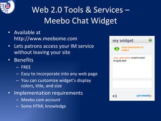 Web 2.0 Tools & Services – Meebo Chat Widget Available at  http://www.meebome.com Lets patrons access your IM service without leaving your site Benefits FREE Easy to incorporate into any web page You can customize widget’s display colors, title, and size Implementation requirements Meebo.com account Some HTML knowledge 