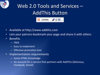 Web 2.0 Tools and Services – AddThis Button Available at  http://www.addthis.com Lets your patrons bookmark your page and share it with others Benefits FREE Easy to implement Effective promotion tool Implementation requirements  Some HTML knowledge An account for a service that partners with AddThis (Delicious, Facebook, Gmail) 