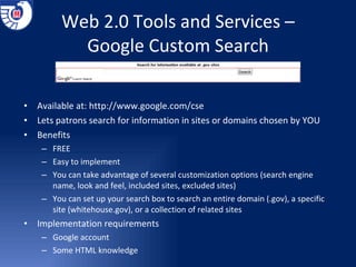 Web 2.0 Tools and Services – Google Custom Search Available at:  http://www.google.com/cse Lets patrons search for information in sites or domains chosen by YOU Benefits  FREE Easy to implement You can take advantage of several customization options (search engine name, look and feel, included sites, excluded sites) You can set up your search box to search an entire domain (.gov), a specific site (whitehouse.gov), or a collection of related sites Implementation requirements Google account Some HTML knowledge 
