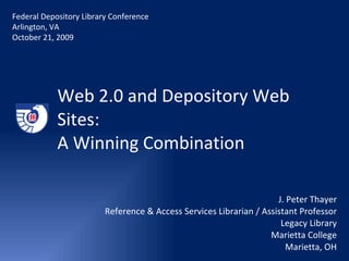 Web 2.0 and Depository Web Sites:  A Winning Combination J. Peter Thayer Reference & Access Services Librarian / Assistant Professor Legacy Library Marietta College Marietta, OH Federal Depository Library Conference Arlington, VA October 21, 2009 