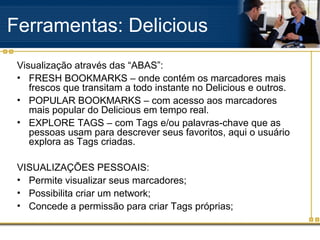 Ferramentas: Delicious
Visualização através das “ABAS”:
• FRESH BOOKMARKS – onde contém os marcadores mais
frescos que transitam a todo instante no Delicious e outros.
• POPULAR BOOKMARKS – com acesso aos marcadores
mais popular do Delicious em tempo real.
• EXPLORE TAGS – com Tags e/ou palavras-chave que as
pessoas usam para descrever seus favoritos, aqui o usuário
explora as Tags criadas.
VISUALIZAÇÕES PESSOAIS:
• Permite visualizar seus marcadores;
• Possibilita criar um network;
• Concede a permissão para criar Tags próprias;
 