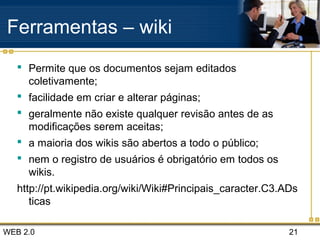 WEB 2.0 21
Ferramentas – wiki
 Permite que os documentos sejam editados
coletivamente;
 facilidade em criar e alterar páginas;
 geralmente não existe qualquer revisão antes de as
modificações serem aceitas;
 a maioria dos wikis são abertos a todo o público;
 nem o registro de usuários é obrigatório em todos os
wikis.
http://pt.wikipedia.org/wiki/Wiki#Principais_caracter.C3.ADs
ticas
 